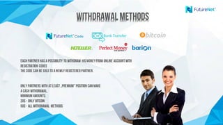 WithdrawalMethodsWithdrawalMethods
Bank	Transfer
Eachpartner has apossibility to withdraw hismoneyfrom Online accountwith
registration codes
Thecode can be soldto anewly registeredpartner.
Only Partners with atleast„Premium” position can make
acash withdrawal.
Minimum amounts:
20$ - only Bitcoin
50$ - all withdrawal methods
 