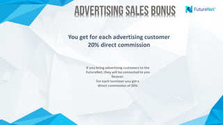 Advertising Sales BonusAdvertising Sales Bonus
You get for each advertising customer
20%	direct commission
If you bring	advertising customers to the
FutureNet,	they will	be connected to you
forever.
For each turnover you get a	
direct commission of 20%
 