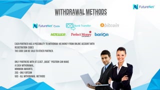 WithdrawalMethodsWithdrawalMethods
Bank	Transfer
Eachpartner has apossibility to withdraw hismoneyfrom Online accountwith
registration codes
Thecode can be soldto other partner.
Only Partners with atleast„Basic” position can make
acash withdrawal.
Minimum amounts:
20$ - only Bitcoin
50$ - all withdrawal methods
 