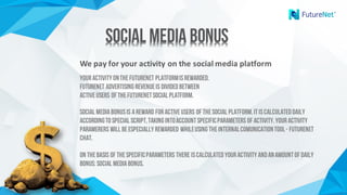 We	pay	for	your	activity	on	the	social	media	platform
YourActivity ontheFutureNet Platformisrewarded.
FutureNet advertising revenueis dividedbetween
activeUsers of theFutureNetSocial Platform.
Social MediaBonusis areward foractiveUsers of theSocial Platform.Itiscalculateddaily
accordingto special script,taking intoaccountspecificparameters of activity.Youractivity
paramerers will beespecially rewarded whileusing theinternalcomunicationtool- Futurenet
chat.
On thebasis of thespecificParameters there iscalculatedyouractivity andanamountof daily
bonus: Social MediaBonus.
Social Media BonusSocial Media Bonus
 