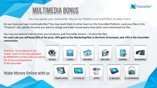 Multimedia BonusMultimedia Bonus
You	may	upload	your	multimedia	files	on	our	Platform	and	resell	them	to	other	Users.
Do	you	have	your	own	multimedia	files?	You	may	resell	them	to	other	Users	on	the	FutureNet Platform.	Load	your	files	in	the	
"Products"	tab,	specify	the	price	you	want	to	charge	and	make	money	every	time	other	Users	download	the	files.	
You	may	use	external	links	to	share	your	products,	and	FutureNet servers	– to	store	the	files.	
For	each	sale	you	will	keep	50%	of	the	price,	40%	goes	to	the	Marketing	Plan	in	the	form	of	turnover,	and	10%	is	the	FutureNet
commission.
Attention:	The	products	for	the	
further	resell	can	be	only	uploaded	
by	PREMIUM	members	after	accepting	
the	Terms	and	Regulations	
of the FutureNet
Make	Money	Online	with	usMake	Money	Online	with	us
 