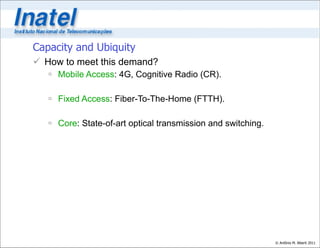 Capacity and Ubiquity
 How to meet this demand?
    Mobile Access: 4G, Cognitive Radio (CR).

    Fixed Access: Fiber-To-The-Home (FTTH).

    Core: State-of-art optical transmission and switching.




                                                              © Antônio M. Alberti 2011
 