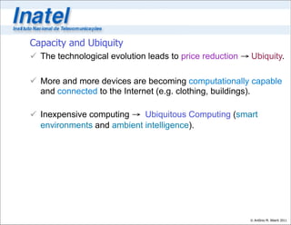 Capacity and Ubiquity
 The technological evolution leads to price reduction → Ubiquity.

 More and more devices are becoming computationally capable
  and connected to the Internet (e.g. clothing, buildings).

 Inexpensive computing → Ubiquitous Computing (smart
  environments and ambient intelligence).




                                                         © Antônio M. Alberti 2011
 