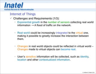 Internet of Things
 Challenges and Requirements (1/3):
    Exponential growth in the number of sensors collecting real world
     information → A flood of traffic on the network.

    Real world could be increasingly integrated to the virtual one,
     making it possible to greatly increase the interaction between
     them.

    Changes in real world objects could be reflected in virtual world –
     Changes made to virtual objects can become real.

    User’s sensitive information will be collected, such as identity,
     location and other contextualized information.



                                                                © Antônio M. Alberti 2011
 