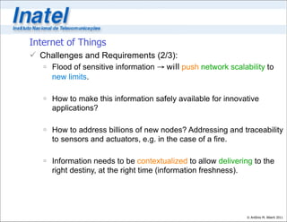 Internet of Things
 Challenges and Requirements (2/3):
    Flood of sensitive information → will push network scalability to
     new limits.

    How to make this information safely available for innovative
     applications?

    How to address billions of new nodes? Addressing and traceability
     to sensors and actuators, e.g. in the case of a fire.

    Information needs to be contextualized to allow delivering to the
     right destiny, at the right time (information freshness).




                                                              © Antônio M. Alberti 2011
 