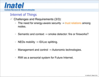 Internet of Things
 Challenges and Requirements (3/3):
    The need for energy-aware security → trust relations among
     nodes.

    Semantic and context → smoke detector: fire or fireworks?

    NEDs mobility → ID/Loc splitting.

    Management and control → Autonomic technologies.

    RWI as a sensorial system for Future Internet.




                                                           © Antônio M. Alberti 2011
 
