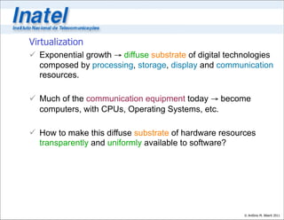 Virtualization
 Exponential growth → diffuse substrate of digital technologies
  composed by processing, storage, display and communication
  resources.

 Much of the communication equipment today → become
  computers, with CPUs, Operating Systems, etc.

 How to make this diffuse substrate of hardware resources
  transparently and uniformly available to software?




                                                        © Antônio M. Alberti 2011
 