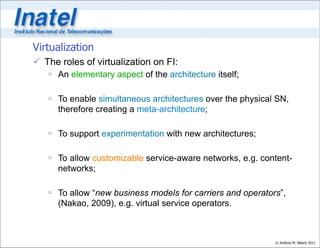 Virtualization
 The roles of virtualization on FI:
    An elementary aspect of the architecture itself;

    To enable simultaneous architectures over the physical SN,
     therefore creating a meta-architecture;

    To support experimentation with new architectures;

    To allow customizable service-aware networks, e.g. content-
     networks;

    To allow “new business models for carriers and operators”,
     (Nakao, 2009), e.g. virtual service operators.



                                                            © Antônio M. Alberti 2011
 