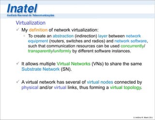 Virtualization
 My definition of network virtualization:
    To create an abstraction (indirection) layer between network
     equipment (routers, switches and radios) and network software,
     such that communication resources can be used concurrently/
     transparently/uniformly by different software instances.


 It allows multiple Virtual Networks (VNs) to share the same
  Substrate Network (SN).

 A virtual network has several of virtual nodes connected by
  physical and/or virtual links, thus forming a virtual topology.




                                                            © Antônio M. Alberti 2011
 