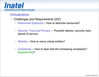 Virtualization
 Challenges and Requirements (2/2):
    Resources Exposure – How to describe resources?

    Security, Trust and Privacy – Possible attacks, security risks,
     denial of service.

    Mobility – How to move virtual entities?

    Complexity – How to deal with the increasing complexity?
     Autonomicity?




                                                              © Antônio M. Alberti 2011
 