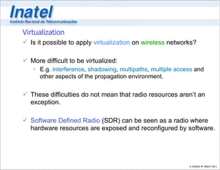 Virtualization
 Is it possible to apply virtualization on wireless networks?

 More difficult to be virtualized:
    E.g. interference, shadowing, multipaths, multiple access and
     other aspects of the propagation environment.


 These difficulties do not mean that radio resources aren’t an
  exception.

 Software Defined Radio (SDR) can be seen as a radio where
  hardware resources are exposed and reconfigured by software.




                                                            © Antônio M. Alberti 2011
 