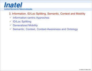 3. Information, ID/Loc Splitting, Semantic, Context and Mobility
 Information-centric Approches
 ID/Loc Splitting
 Generalized Mobility
 Semantic, Context, Context-Awareness and Ontology




                                                          © Antônio M. Alberti 2010
 