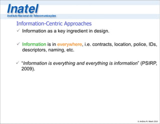Information-Centric Approaches
 Information as a key ingredient in design.

 Information is in everywhere, i.e. contracts, location, police, IDs,
  descriptors, naming, etc.

 “Information is everything and everything is information” (PSIRP,
  2009).




                                                            © Antônio M. Alberti 2010
 