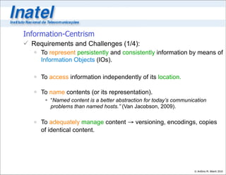 Information-Centrism
 Requirements and Challenges (1/4):
    To represent persistently and consistently information by means of
     Information Objects (IOs).

    To access information independently of its location.

    To name contents (or its representation).
        “Named content is a better abstraction for today’s communication
         problems than named hosts.” (Van Jacobson, 2009).


    To adequately manage content → versioning, encodings, copies
     of identical content.




                                                                    © Antônio M. Alberti 2010
 
