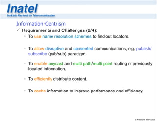 Information-Centrism
 Requirements and Challenges (2/4):
    To use name resolution schemes to find out locators.

    To allow disruptive and consented communications, e.g. publish/
     subscribe (pub/sub) paradigm.

    To enable anycast and multi path/multi point routing of previously
     located information.

    To efficiently distribute content.

    To cache information to improve performance and efficiency.




                                                             © Antônio M. Alberti 2010
 
