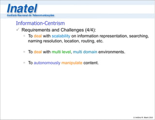 Information-Centrism
 Requirements and Challenges (4/4):
    To deal with scalability on information representation, searching,
     naming resolution, location, routing, etc.

    To deal with multi level, multi domain environments.

    To autonomously manipulate content.




                                                              © Antônio M. Alberti 2010
 