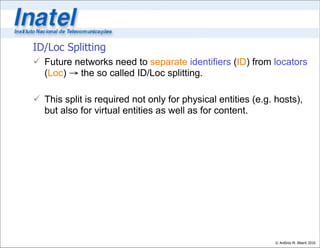 ID/Loc Splitting
 Future networks need to separate identifiers (ID) from locators
  (Loc) → the so called ID/Loc splitting.

 This split is required not only for physical entities (e.g. hosts),
  but also for virtual entities as well as for content.




                                                              © Antônio M. Alberti 2010
 