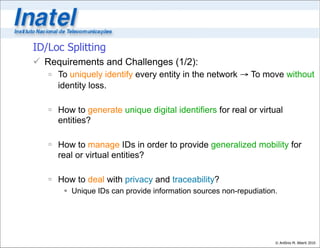 ID/Loc Splitting
 Requirements and Challenges (1/2):
    To uniquely identify every entity in the network → To move without
     identity loss.

    How to generate unique digital identifiers for real or virtual
     entities?

    How to manage IDs in order to provide generalized mobility for
     real or virtual entities?

    How to deal with privacy and traceability?
        Unique IDs can provide information sources non-repudiation.




                                                                   © Antônio M. Alberti 2010
 