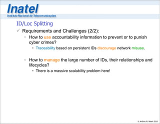 ID/Loc Splitting
 Requirements and Challenges (2/2):
    How to use accountability information to prevent or to punish
     cyber crimes?
       Traceability based on persistent IDs discourage network misuse.


    How to manage the large number of IDs, their relationships and
     lifecycles?
       There is a massive scalability problem here!




                                                                  © Antônio M. Alberti 2010
 