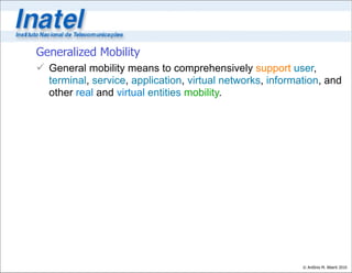 Generalized Mobility
 General mobility means to comprehensively support user,
  terminal, service, application, virtual networks, information, and
  other real and virtual entities mobility.




                                                           © Antônio M. Alberti 2010
 