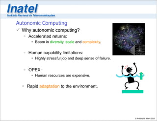 Autonomic Computing
 Why autonomic computing?
    Accelerated returns:
       Boom in diversity, scale and complexity.

    Human capability limitations:
       Highly stressful job and deep sense of failure.


    OPEX:
       Human resources are expensive.

   Rapid adaptation to the environment.




                                                          © Antônio M. Alberti 2010
 