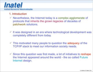 1. Introduction
 Nevertheless, the Internet today is a complex agglomerate of
    protocols that inherits the grown legacies of decades of
    patchwork solutions.

 It was designed in an era where technological development was
  completely different from today.

 This motivated many people to question the adequacy of the
  TCP/IP stack to meet our information society needs.

 Since this question was first made, a lot of initiatives to reshape
  the Internet appeared around the world - the so called Future
  Internet design.


                                                           © Antônio M. Alberti 2011
 