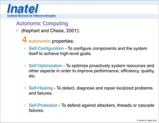 Autonomic Computing
 (Kephart and Chess, 2001):

  4 autonomic properties:
    Self-Configuration - To configure components and the system
     itself to achieve high-level goals.

    Self-Optimization - To optimize proactively system resources and
     other aspects in order to improve performance, efficiency, quality,
     etc.

    Self-Healing - To detect, diagnose and repair localized problems
     and failures.

    Self-Protection - To defend against attackers, threads or cascade
     failures.

                                                              © Antônio M. Alberti 2010
 