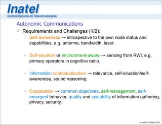 Autonomic Communications
 Requirements and Challenges (1/2):
    Self-awareness → introspective to the own node status and
     capabilities, e.g. antenna, bandwidth, laser.

    Self-situation or environment-aware → sensing from RWI, e.g.
     primary operators in cognitive radio.

    Information contextualization → relevance, self-situation/self-
     awareness, sound reasoning.

    Cooperation → common objectives, self-management, self-
     emergent behavior, quality and scalability of information gathering,
     privacy, security.



                                                              © Antônio M. Alberti 2010
 