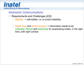 Autonomic Communications
 Requirements and Challenges (2/2):
    Stability → self-stable, i.e. to avoid instability.

    Detail level and timely sharing → Information needs to be
     collected, filtered and distributed to cooperating nodes, in the right
     time, with right context.




                                                                © Antônio M. Alberti 2010
 