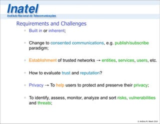 Requirements and Challenges
   Built in or inherent;

   Change to consented communications, e.g. publish/subscribe
    paradigm;

   Establishment of trusted networks → entities, services, users, etc.

   How to evaluate trust and reputation?

   Privacy → To help users to protect and preserve their privacy;

   To identify, assess, monitor, analyze and sort risks, vulnerabilities
    and threats;



                                                               © Antônio M. Alberti 2010
 