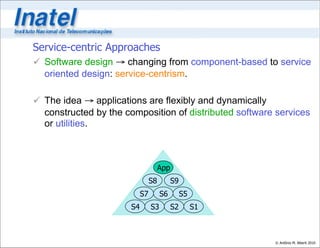 Service-centric Approaches
 Software design → changing from component-based to service
  oriented design: service-centrism.

 The idea → applications are flexibly and dynamically
  constructed by the composition of distributed software services
  or utilities.



                                      App
                                 S8         S9
                            S7        S6         S5
                       S4        S3         S2        S1



                                                           © Antônio M. Alberti 2010
 