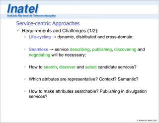 Service-centric Approaches
 Requirements and Challenges (1/2):
    Life-cycling → dynamic, distributed and cross-domain;

    Seamless → service describing, publishing, discovering and
     negotiating will be necessary;

    How to search, discover and select candidate services?

    Which atributes are representative? Context? Semantic?

    How to make attributes searchable? Publishing in divulgation
     services?




                                                              © Antônio M. Alberti 2010
 