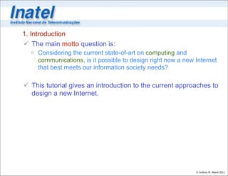 1. Introduction
 The main motto question is:
   Considering the current state-of-art on computing and
    communications, is it possible to design right now a new Internet
    that best meets our information society needs?

 This tutorial gives an introduction to the current approaches to
  design a new Internet.




                                                             © Antônio M. Alberti 2011
 