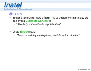 Simplicity
 To call attention on how difficult it is to design with simplicity we
  can evoke Leonardo Da Vinci’s:
    “Simplicity is the ultimate sophistication”.

 Or as Einstein said:
    "Make everything as simple as possible, but no simpler.”




                                                             © Antônio M. Alberti 2010
 