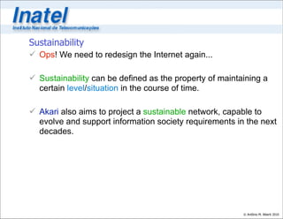 Sustainability
 Ops! We need to redesign the Internet again...

 Sustainability can be defined as the property of maintaining a
  certain level/situation in the course of time.

 Akari also aims to project a sustainable network, capable to
  evolve and support information society requirements in the next
  decades.




                                                         © Antônio M. Alberti 2010
 