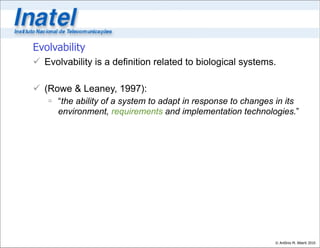 Evolvability
 Evolvability is a definition related to biological systems.

 (Rowe & Leaney, 1997):
    “the ability of a system to adapt in response to changes in its
     environment, requirements and implementation technologies.”




                                                             © Antônio M. Alberti 2010
 