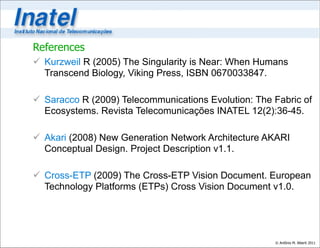 References
 Kurzweil R (2005) The Singularity is Near: When Humans
  Transcend Biology, Viking Press, ISBN 0670033847.

 Saracco R (2009) Telecommunications Evolution: The Fabric of
  Ecosystems. Revista Telecomunicações INATEL 12(2):36-45.

 Akari (2008) New Generation Network Architecture AKARI
  Conceptual Design. Project Description v1.1.

 Cross-ETP (2009) The Cross-ETP Vision Document. European
  Technology Platforms (ETPs) Cross Vision Document v1.0.




                                                     © Antônio M. Alberti 2011
 