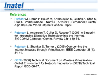 References
 Presser M, Daras P, Baker M, Karnouskos S, Gluhak A, Krco S,
  Diaz C, Verbauwhede I, Naqvi S, Alvarez F, Fernandez-Cuesta
  A (2008) Real World Internet Position Paper.

 Peterson L, Anderson T, Culler D, Roscoe T (2003) A Blueprint
  for Introducing Disruptive Technology into the Internet.
  SIGCOMM Computer Comm. Review 33(1):59-64.

 Peterson L, Shenker S, Turner J (2005) Overcoming the
  Internet Impasse through Virtualization. IEEE Computer 38(4):
  34-41.

 GENI (2006) Technical Document on Wireless Virtualization.
  Global Environment for Network Innovations (GENI) Technical
  Report GDD-06-17.

                                                       © Antônio M. Alberti 2011
 