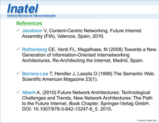 References
 Jacobson V, Content-Centric Networking, Future Internet
  Assembly (FIA), Valencia, Spain, 2010.

 Rothenberg CE, Verdi FL, Magalhaes, M (2008) Towards a New
  Generation of Information-Oriented Internetworking
  Architectures. Re-Architecting the Internet, Madrid, Spain.

 Berners-Lee T, Hendler J, Lassila O (1999) The Semantic Web.
  Scientific American Magazine 23(1).

 Alberti A, (2010) Future Network Architectures: Technological
  Challenges and Trends, New Network Architectures: The Path
  to the Future Internet. Book Chapter. Springer-Verlag GmbH.
  DOI: 10.1007/978-3-642-13247-6_5. 2010.

                                                       © Antônio M. Alberti 2010
 