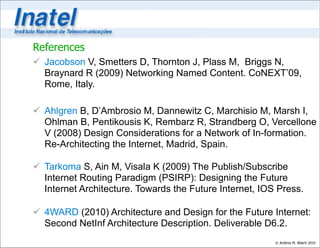 References
 Jacobson V, Smetters D, Thornton J, Plass M, Briggs N,
  Braynard R (2009) Networking Named Content. CoNEXT’09,
  Rome, Italy.

 Ahlgren B, D’Ambrosio M, Dannewitz C, Marchisio M, Marsh I,
  Ohlman B, Pentikousis K, Rembarz R, Strandberg O, Vercellone
  V (2008) Design Considerations for a Network of In-formation.
  Re-Architecting the Internet, Madrid, Spain.

 Tarkoma S, Ain M, Visala K (2009) The Publish/Subscribe
  Internet Routing Paradigm (PSIRP): Designing the Future
  Internet Architecture. Towards the Future Internet, IOS Press.

 4WARD (2010) Architecture and Design for the Future Internet:
  Second NetInf Architecture Description. Deliverable D6.2.
                                                         © Antônio M. Alberti 2010
 