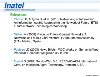 References
 Ohlman B, Ahlgren B, et al. (2010) Networking of Information:
  An Information-centric Approach to the Network of Future. ETSI
  Future Network Technologies Workshop.

 Niebert N (2008) Vision on Future Content Networks: A
  Networks and Media Joint Venture. Future Internet Assembly
  (FIA), Madrid, Spain.

 Paulson LD (2003) News Briefs - W3C Works on Semantic Web
  Proposal. Computer Magazine 36(11):20

 Fensel D (2007) ServiceWeb 3.0. IEEE/WIC/ACM International
  Conf. on Intelligent Agent Technology, Fremont, USA.


                                                       © Antônio M. Alberti 2010
 