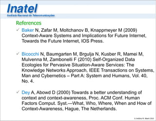 References
 Baker N, Zafar M, Moltchanov B, Knappmeyer M (2009)
  Context-Aware Systems and Implications for Future Internet,
  Towards the Future Internet, IOS Press.

 Bicocchi N, Baumgarten M, Brgulja N, Kusber R, Mamei M,
  Mulvenna M, Zambonelli F (2010) Self-Organized Data
  Ecologies for Pervasive Situation-Aware Services: The
  Knowledge Networks Approach, IEEE Transactions on Systems,
  Man and Cybernetics – Part A: System and Humans, Vol. 40,
  No. 4.

 Dey A, Abowd D (2000) Towards a better understanding of
  context and context-awareness, Proc. ACM Conf. Human
  Factors Comput. Syst.—What, Who, Where, When and How of
  Context-Awareness, Hague, The Netherlands.
                                                       © Antônio M. Alberti 2010
 