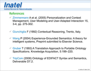 References
 Zimmermann A et al. (2005) Personalization and Context
  Management, User Modeling and User-Adapted Interaction 15,
  3-4, pp. 275-302.

 Giunchiglia F (1992) Contextual Reasoning, Trento, Italy.

 Wang P (2004) Experience-Grounded Semantics: A theory for
  intelligent systems, Preprint submitted to Elsevier Science.

 Gruber T (1993) A Translation Approach to Portable Ontology
  Specifications. Knowledge Acquisition, 5:199–220.

 TripCom (2008) Ontology of EDIFACT Syntax and Semantics,
  Deliverable D7.2.

                                                        © Antônio M. Alberti 2010
 