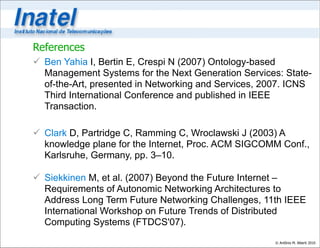 References
 Ben Yahia I, Bertin E, Crespi N (2007) Ontology-based
  Management Systems for the Next Generation Services: State-
  of-the-Art, presented in Networking and Services, 2007. ICNS
  Third International Conference and published in IEEE
  Transaction.

 Clark D, Partridge C, Ramming C, Wroclawski J (2003) A
  knowledge plane for the Internet, Proc. ACM SIGCOMM Conf.,
  Karlsruhe, Germany, pp. 3–10.

 Siekkinen M, et al. (2007) Beyond the Future Internet –
  Requirements of Autonomic Networking Architectures to
  Address Long Term Future Networking Challenges, 11th IEEE
  International Workshop on Future Trends of Distributed
  Computing Systems (FTDCS'07).
                                                     © Antônio M. Alberti 2010
 