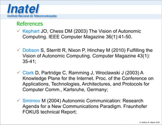 References
 Kephart JO, Chess DM (2003) The Vision of Autonomic
  Computing. IEEE Computer Magazine 36(1):41-50.

 Dobson S, Sterritt R, Nixon P, Hinchey M (2010) Fulfilling the
  Vision of Autonomic Computing. Computer Magazine 43(1):
  35-41;

 Clark D, Partridge C, Ramming J, Wroclawski J (2003) A
  Knowledge Plane for the Internet. Proc. of the Conference on
  Applications, Technologies, Architectures, and Protocols for
  Computer Comm., Karlsruhe, Germany;

 Smirnov M (2004) Autonomic Communication: Research
  Agenda for a New Communications Paradigm. Fraunhofer
  FOKUS technical Report;
                                                         © Antônio M. Alberti 2010
 