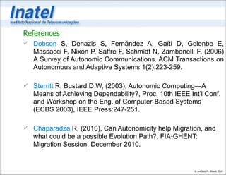 References
 Dobson S, Denazis S, Fernández A, Gaïti D, Gelenbe E,
  Massacci F, Nixon P, Saffre F, Schmidt N, Zambonelli F, (2006)
  A Survey of Autonomic Communications. ACM Transactions on
  Autonomous and Adaptive Systems 1(2):223-259.

 Sterritt R, Bustard D W, (2003), Autonomic Computing—A
  Means of Achieving Dependability?, Proc. 10th IEEE Int’l Conf.
  and Workshop on the Eng. of Computer-Based Systems
  (ECBS 2003), IEEE Press:247-251.

 Chaparadza R, (2010), Can Autonomicity help Migration, and
  what could be a possible Evolution Path?, FIA‐GHENT:
  Migration Session, December 2010.


                                                       © Antônio M. Alberti 2010
 