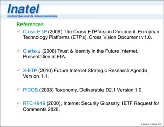 References
 Cross-ETP (2009) The Cross-ETP Vision Document. European
  Technology Platforms (ETPs), Cross Vision Document v1.0.

 Clarke J (2008) Trust & Identity in the Future Internet,
  Presentation at FIA.

 X-ETP (2010) Future Internet Strategic Research Agenda,
  Version 1.1.

 PICOS (2008) Taxonomy, Deliverable D2.1 Version 1.0.

 RFC 4949 (2000), Internet Security Glossary, IETF Request for
  Comments 2828.

                                                             © Antônio M. Alberti 2010
 