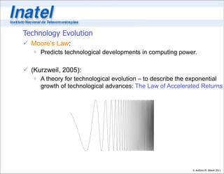 Technology Evolution
 Moore's Law:
    Predicts technological developments in computing power.

 (Kurzweil, 2005):
    A theory for technological evolution – to describe the exponential
     growth of technological advances: The Law of Accelerated Returns




                                                            © Antônio M. Alberti 2011
 
