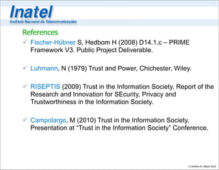 References
 Fischer-Hübner S, Hedbom H (2008) D14.1.c – PRIME
  Framework V3. Public Project Deliverable.

 Luhmann, N (1979) Trust and Power, Chichester, Wiley.

 RISEPTIS (2009) Trust in the Information Society, Report of the
  Research and Innovation for SEcurity, Privacy and
  Trustworthiness in the Information Society.

 Campolargo, M (2010) Trust in the Information Society,
  Presentation at “Trust in the Information Society” Conference.




                                                         © Antônio M. Alberti 2010
 