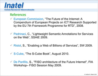 References
 European Commission, “The Future of the Internet: A
  Compendium of European Projects on ICT Research Supported
  by the EU 7th Framework Programme for RTD”, 2008.

 Pedrinaci, C., “Lightweight Semantic Annotations for Services
  on the Web”, SSAIE 2009.

 Ristol, S., “Enabling a Web of Billions of Services”, SW 2009.

 S-Cube, “The S-Cube Book”, August 2010.

 De Panfilis, S., "FISO architecture of the Future Internet", FIA
  Workshop– FISO Session May 2009.

                                                           © Antônio M. Alberti 2010
 